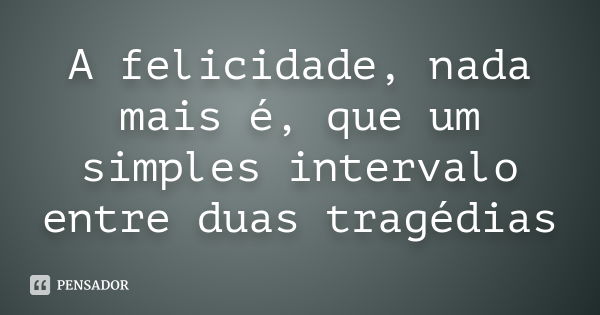 A felicidade, nada mais é, que um simples intervalo entre duas tragédias