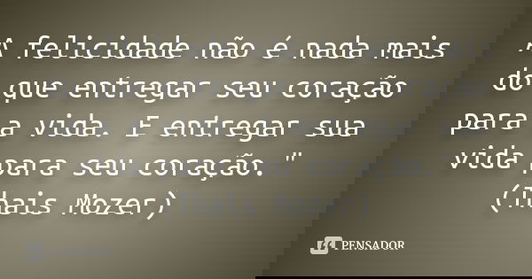 A felicidade não é nada mais do que entregar seu coração para a vida. E entregar sua vida para seu coração." (Thais Mozer)