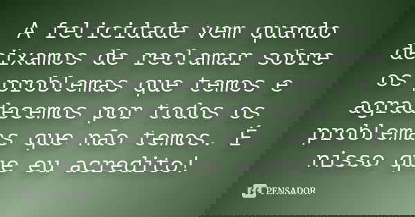 A felicidade vem quando deixamos de reclamar sobre os problemas que temos e agradecemos por todos os problemas que não temos. É nisso que eu acredito!