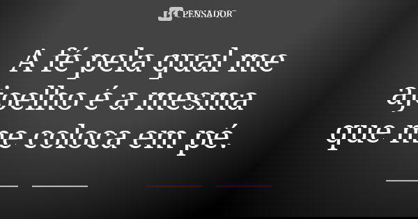 A fé pela qual me ajoelho é a mesma que me coloca em pé.