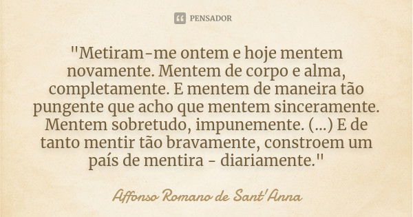 "Metiram-me ontem e hoje mentem novamente. Mentem de corpo e alma, completamente. E mentem de maneira tão pungente que acho que mentem sinceramente. Mentem... Frase de Affonso Romano de Sant'Anna.