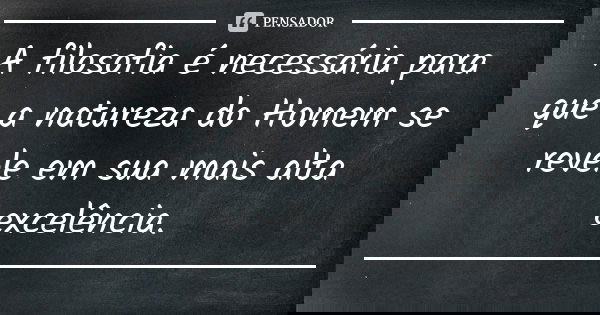 A filosofia é necessária para que a natureza do Homem se revele em sua mais alta excelência.