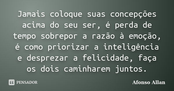 Jamais coloque suas concepções acima do seu ser, é perda de tempo sobrepor a razão à emoção, é como priorizar a inteligência e desprezar a felicidade, faça os d... Frase de Afonso Allan.