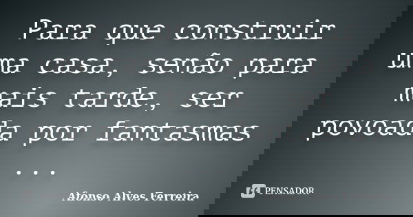 Para que construir uma casa, senão para mais tarde, ser povoada por fantasmas ...... Frase de Afonso Alves Ferreira.
