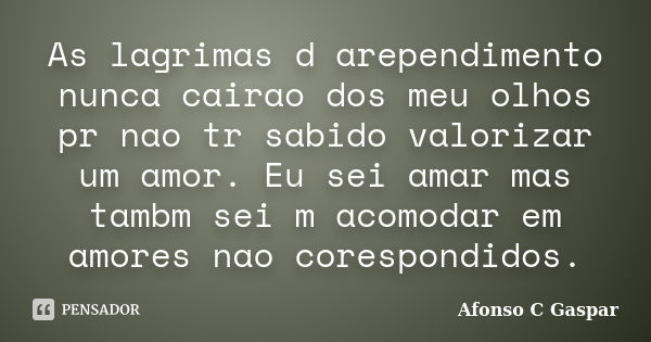 As lagrimas d arependimento nunca cairao dos meu olhos pr nao tr sabido valorizar um amor. Eu sei amar mas tambm sei m acomodar em amores nao corespondidos.... Frase de Afonso C Gaspar.