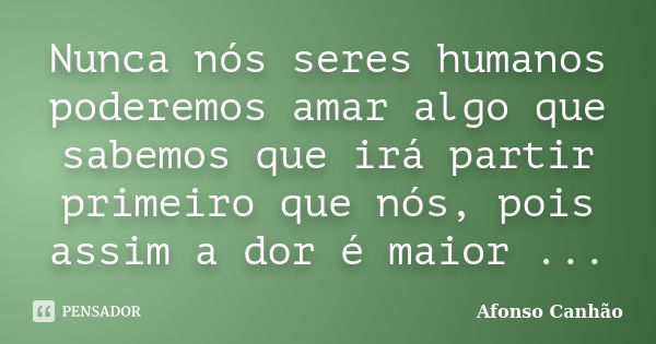 Nunca nós seres humanos poderemos amar algo que sabemos que irá partir primeiro que nós, pois assim a dor é maior ...... Frase de Afonso Canhão.