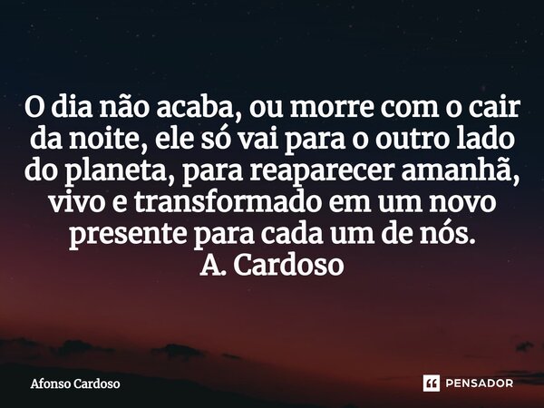 ⁠O dia não acaba, ou morre com o cair da noite, ele só vai para o outro lado do planeta, para reaparecer amanhã, vivo e transformado em um novo presente para ca... Frase de Afonso Cardoso.