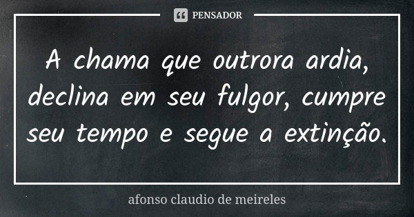 A chama que outrora ardia, declina em seu fulgor, cumpre seu tempo e segue a extinção.... Frase de afonso claudio de meireles.