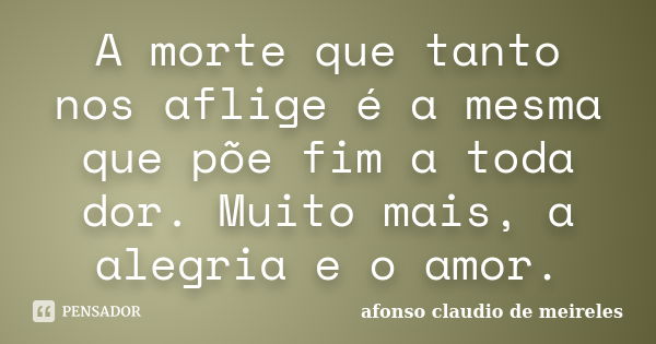 A morte que tanto nos aflige é a mesma que põe fim a toda dor. Muito mais, a alegria e o amor.... Frase de afonso claudio de meireles.