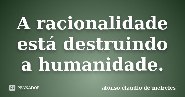 A racionalidade está destruindo a humanidade.... Frase de afonso claudio de meireles.