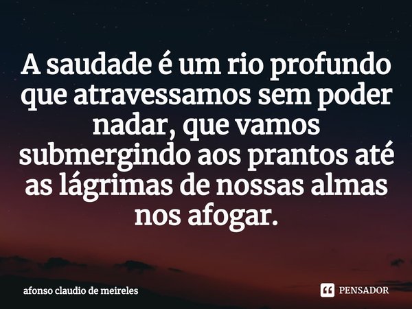 ⁠A saudade é um rio profundo que atravessamos sem poder nadar, que vamos submergindo aos prantos até as lágrimas de nossas almas nos afogar.... Frase de afonso claudio de meireles.