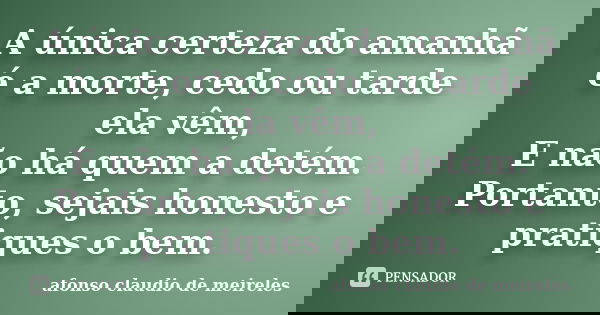 A única certeza do amanhã é a morte, cedo ou tarde ela vêm, E não há quem a detém. Portanto, sejais honesto e pratiques o bem.... Frase de afonso claudio de meireles.