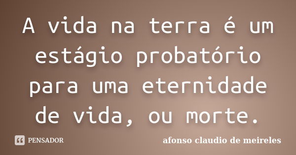 A vida na terra é um estágio probatório para uma eternidade de vida, ou morte.... Frase de afonso claudio de meireles.