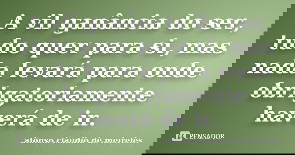 A vil ganância do ser, tudo quer para si, mas nada levará para onde obrigatoriamente haverá de ir.... Frase de afonso claudio de meireles.
