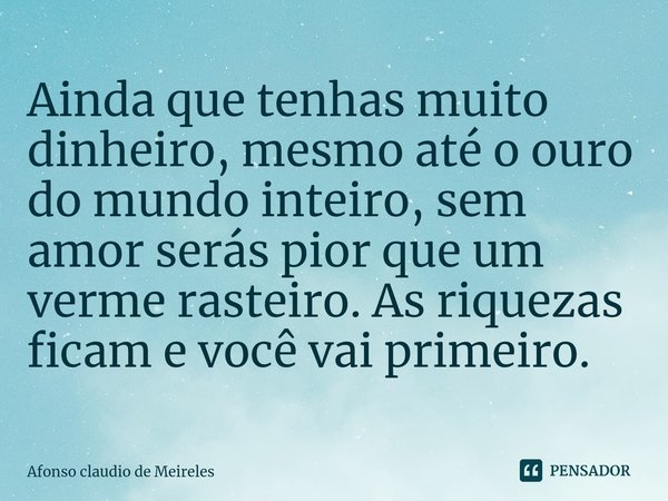 ⁠Ainda que tenhas muito dinheiro, mesmo até o ouro do mundo inteiro, sem amor serás pior que um verme rasteiro. As riquezas ficam e você vai primeiro.... Frase de afonso claudio de meireles.