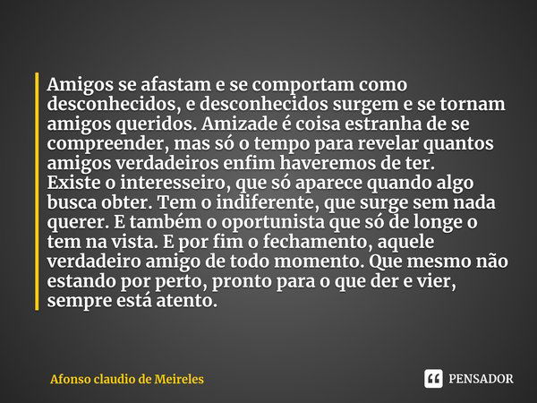 ⁠Amigos se afastam e se comportam como desconhecidos, e desconhecidos surgem e se tornam amigos queridos. Amizade é coisa estranha de se compreender, mas só o t... Frase de Afonso claudio de Meireles.