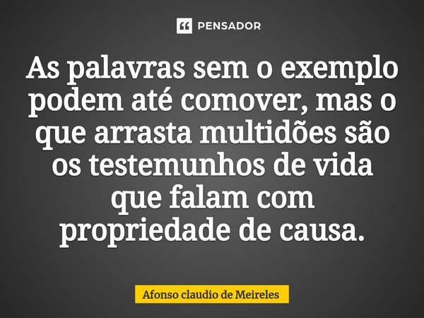 As palavras sem o exemplo podem até comover, mas o que arrasta multidões são os testemunhos de vida que falam com propriedade de causa.... Frase de afonso claudio de meireles.