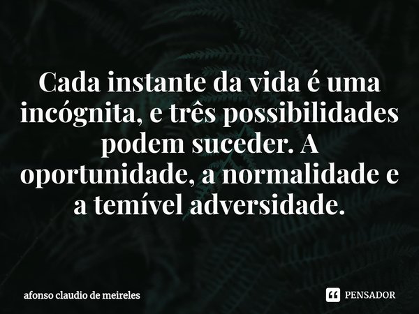 ⁠Cada instante da vida é uma incógnita, e três possibilidades podem suceder. A oportunidade, a normalidade e a temível adversidade.... Frase de afonso claudio de meireles.