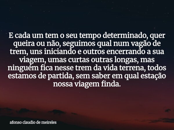 E cada um tem o seu tempo determinado, quer queira ou não, seguimos qual num vagão de trem, uns iniciando e outros encerrando a sua viagem, umas curtas outras l... Frase de afonso claudio de meireles.