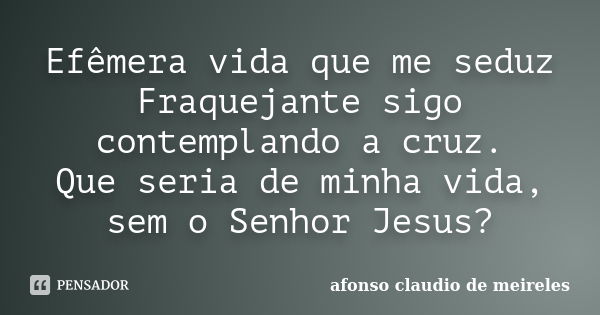 Efêmera vida que me seduz Fraquejante sigo contemplando a cruz. Que seria de minha vida, sem o Senhor Jesus?... Frase de afonso claudio de meireles.