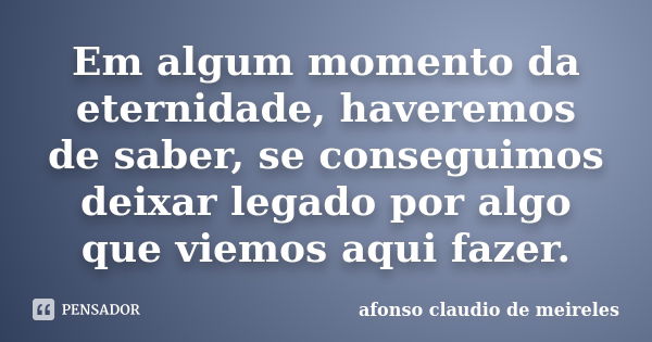 Em algum momento da eternidade, haveremos de saber, se conseguimos deixar legado por algo que viemos aqui fazer.... Frase de afonso claudio de meireles.