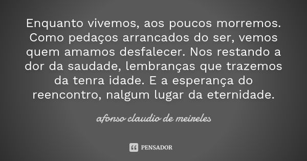 Enquanto vivemos, aos poucos morremos. Como pedaços arrancados do ser, vemos quem amamos desfalecer. Nos restando a dor da saudade, lembranças que trazemos da t... Frase de Afonso claudio de Meireles.