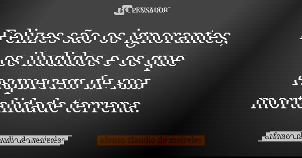 Felizes são os ignorantes, os iludidos e os que esquecem de sua mortalidade terrena.... Frase de afonso claudio de meireles.