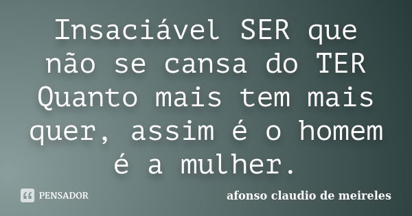 Insaciável SER que não se cansa do TER Quanto mais tem mais quer, assim é o homem é a mulher.... Frase de afonso claudio de meireles.