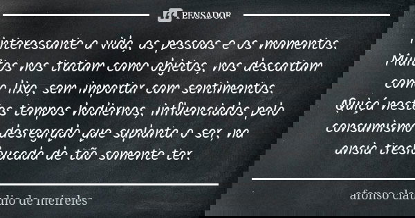 Interessante a vida, as pessoas e os momentos. Muitos nos tratam como objetos, nos descartam como lixo, sem importar com sentimentos. Quiçá nestes tempos hodier... Frase de afonso claudio de meireles.