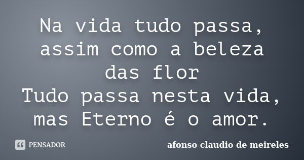 Na vida tudo passa, assim como a beleza das flor Tudo passa nesta vida, mas Eterno é o amor.... Frase de afonso claudio de meireles.