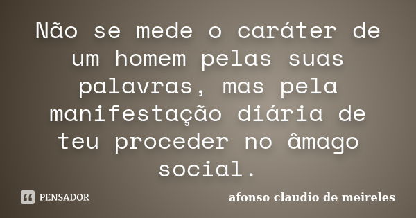 Não se mede o caráter de um homem pelas suas palavras, mas pela manifestação diária de teu proceder no âmago social.... Frase de afonso claudio de meireles.