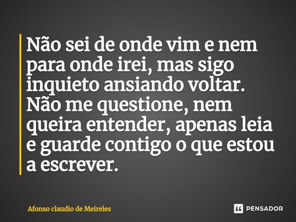 ⁠Não sei de onde vim e nem para onde irei, mas sigo inquieto ansiando voltar. Não me questione, nem queira entender, apenas leia e guarde contigo o que estou a ... Frase de afonso claudio de meireles.
