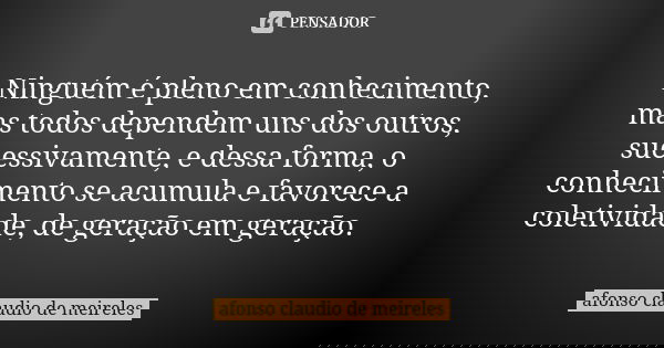 Ninguém é pleno em conhecimento, mas todos dependem uns dos outros, sucessivamente, e dessa forma, o conhecimento se acumula e favorece a coletividade, de geraç... Frase de afonso claudio de meireles.