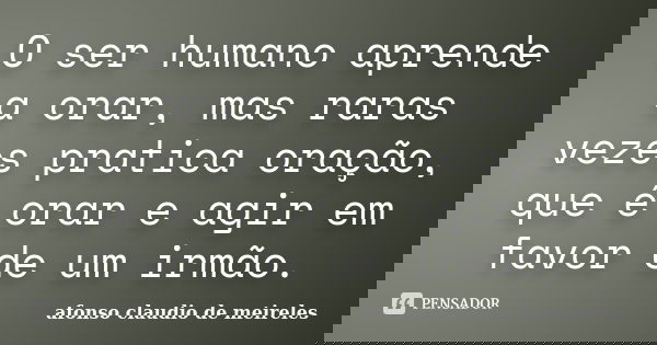 O ser humano aprende a orar, mas raras vezes pratica oração, que é orar e agir em favor de um irmão.... Frase de afonso claudio de meireles.
