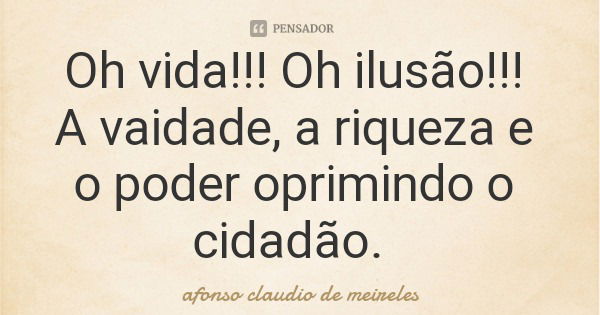 Oh vida!!! Oh ilusão!!! A vaidade, a riqueza e o poder oprimindo o cidadão.... Frase de afonso claudio de meireles.