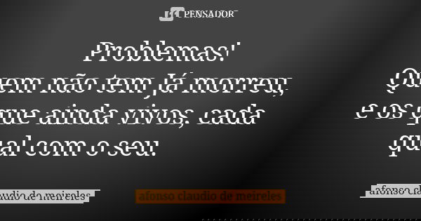 Problemas! Quem não tem Já morreu, e os que ainda vivos, cada qual com o seu.... Frase de afonso claudio de meireles.