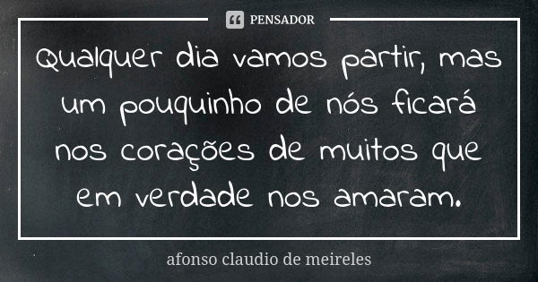 Qualquer dia vamos partir, mas um pouquinho de nós ficará nos corações de muitos que em verdade nos amaram.... Frase de afonso claudio de meireles.