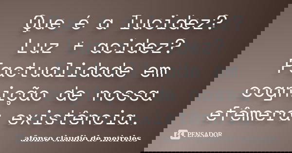 Que é a lucidez? Luz + acidez? Factualidade em cognição de nossa efêmera existência.... Frase de afonso claudio de meireles.