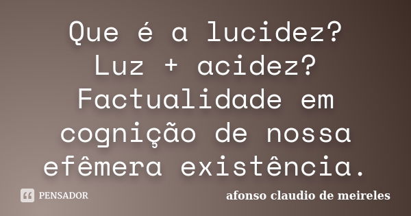 Que é a lucidez? Luz + acidez? Factualidade em cognição de nossa efêmera existência.... Frase de afonso claudio de meireles.