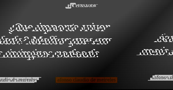 Que importa viver isolado? Melhor que em meio a inimigos rodeado.... Frase de afonso claudio de meireles.