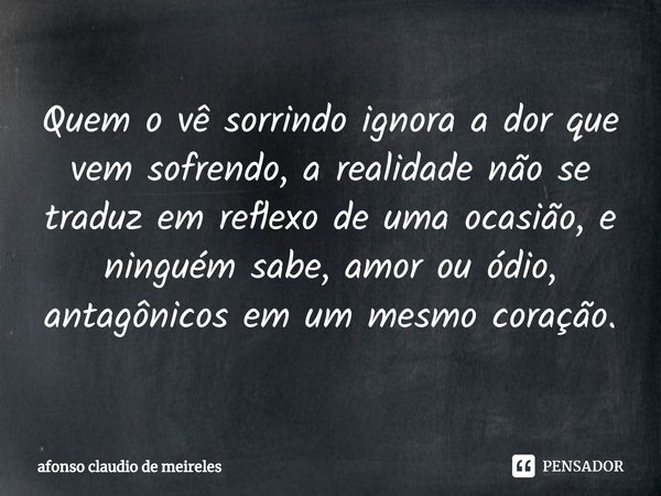 ⁠Quem o vê sorrindo ignora a dor que vem sofrendo, a realidade não se traduz em reflexo de uma ocasião, e ninguém sabe, amor ou ódio, antagônicos em um mesmo co... Frase de afonso claudio de meireles.