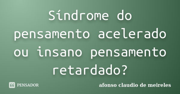 Síndrome do pensamento acelerado ou insano pensamento retardado?... Frase de afonso claudio de meireles.