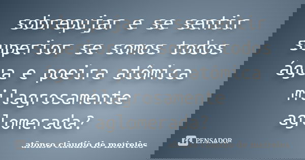 sobrepujar e se sentir superior se somos todos água e poeira atômica milagrosamente aglomerada?... Frase de afonso claudio de meireles.
