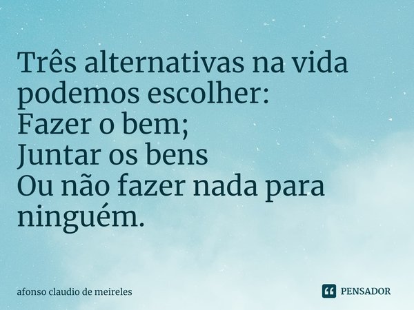 ⁠Três alternativas na vida podemos escolher:
Fazer o bem;
Juntar os bens
Ou não fazer nada para ninguém.... Frase de afonso claudio de meireles.