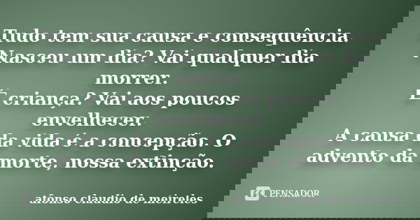 Tudo tem sua causa e consequência. Nasceu um dia? Vai qualquer dia morrer. É criança? Vai aos poucos envelhecer. A causa da vida é a concepção. O advento da mor... Frase de afonso claudio de meireles.