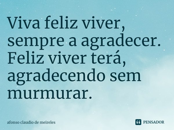 ⁠Viva feliz viver, sempre a agradecer.
Feliz viver terá, agradecendo sem murmurar.... Frase de afonso claudio de meireles.