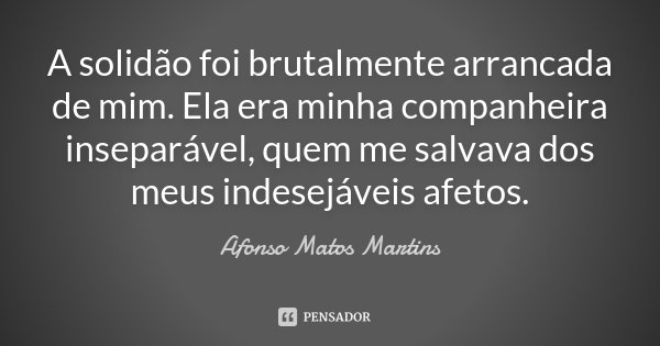 A solidão foi brutalmente arrancada de mim. Ela era minha companheira inseparável, quem me salvava dos meus indesejáveis afetos.... Frase de Afonso Matos Martins.