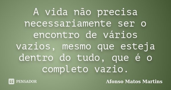 A vida não precisa necessariamente ser o encontro de vários vazios, mesmo que esteja dentro do tudo, que é o completo vazio.... Frase de Afonso Matos Martins.