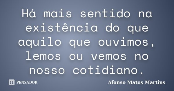 Há mais sentido na existência do que aquilo que ouvimos, lemos ou vemos no nosso cotidiano.... Frase de Afonso Matos Martins.
