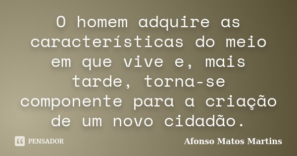 O homem adquire as características do meio em que vive e, mais tarde, torna-se componente para a criação de um novo cidadão.... Frase de Afonso Matos Martins.